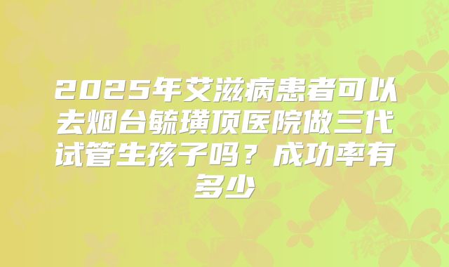 2025年艾滋病患者可以去烟台毓璜顶医院做三代试管生孩子吗?成功率有多少