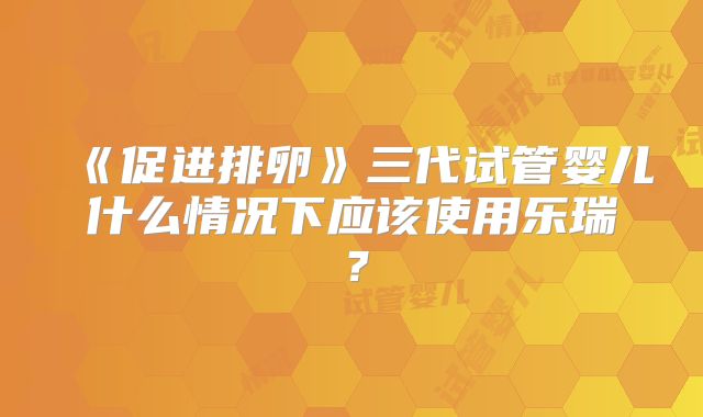 《促进排卵》三代试管婴儿什么情况下应该使用乐瑞？
