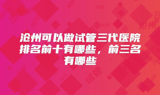 沧州可以做试管三代医院排名前十有哪些，前三名有哪些