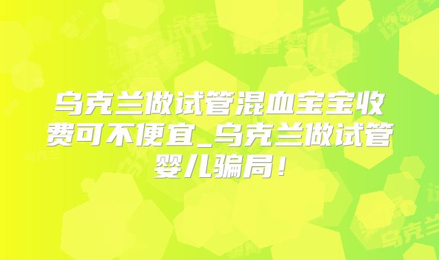 乌克兰做试管混血宝宝收费可不便宜_乌克兰做试管婴儿骗局!