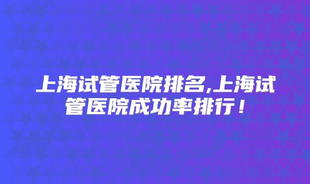 上海试管医院排名,上海试管医院成功率排行！