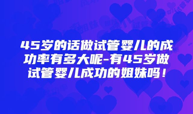 45岁的话做试管婴儿的成功率有多大呢-有45岁做试管婴儿成功的姐妹吗！