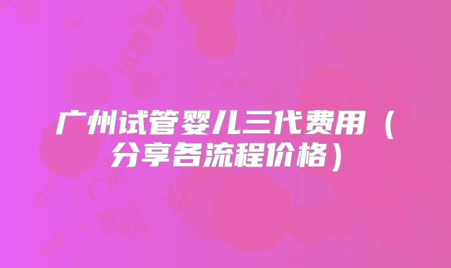 广州试管婴儿三代费用(分享各流程价格)
