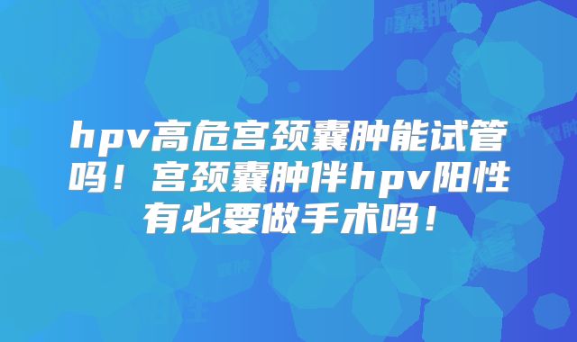 hpv高危宫颈囊肿能试管吗！宫颈囊肿伴hpv阳性有必要做手术吗！