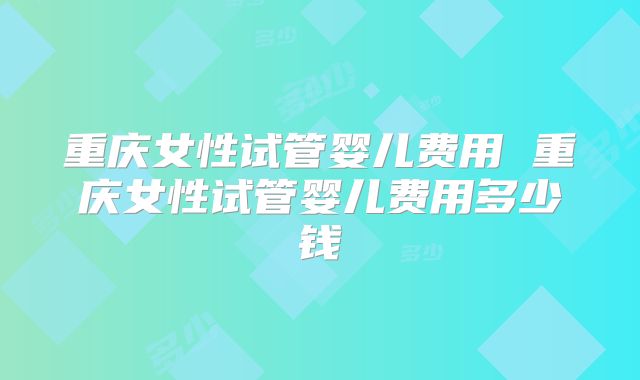重庆女性试管婴儿费用 重庆女性试管婴儿费用多少钱