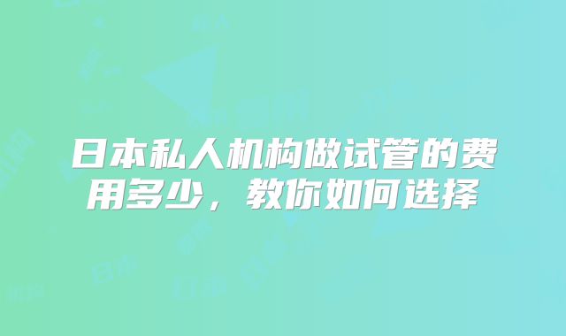 日本私人机构做试管的费用多少，教你如何选择