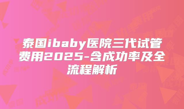 泰国ibaby医院三代试管费用2025-含成功率及全流程解析