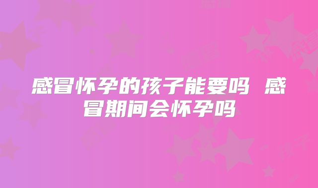 感冒怀孕的孩子能要吗 感冒期间会怀孕吗
