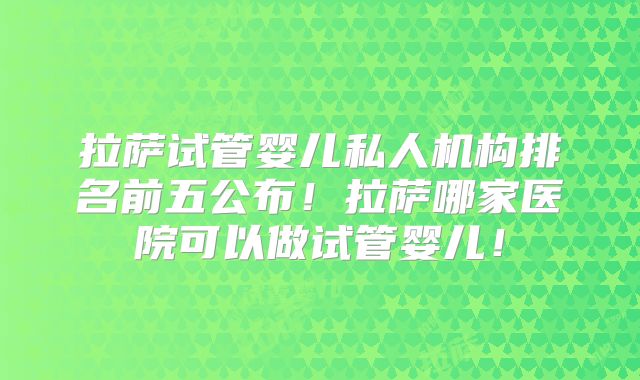 拉萨试管婴儿私人机构排名前五公布！拉萨哪家医院可以做试管婴儿！