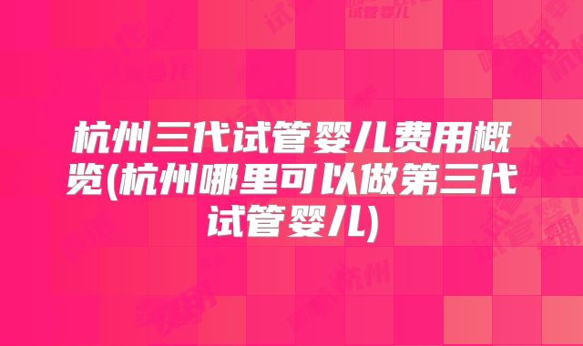 杭州三代试管婴儿费用概览(杭州哪里可以做第三代试管婴儿)