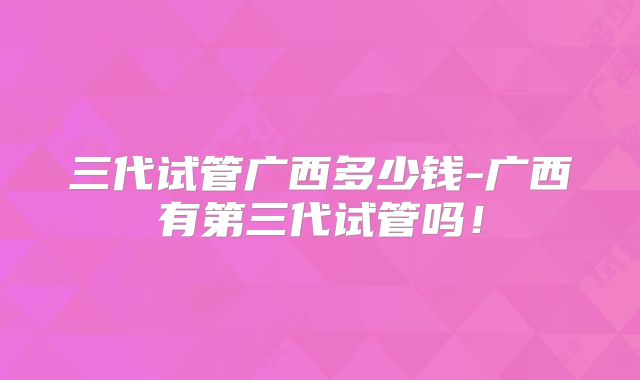 三代试管广西多少钱-广西有第三代试管吗!