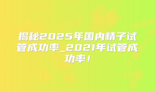 揭秘2025年国内精子试管成功率_2021年试管成功率!