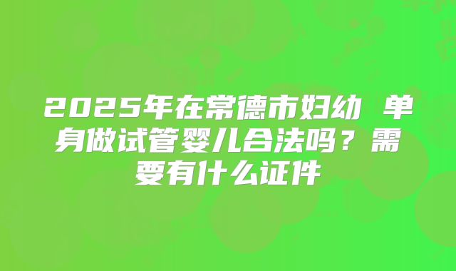 2025年在常德市妇幼 单身做试管婴儿合法吗?需要有什么证件