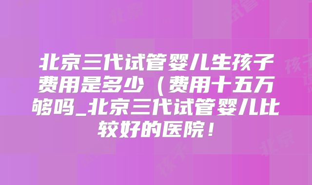 北京三代试管婴儿生孩子费用是多少（费用十五万够吗_北京三代试管婴儿比较好的医院！