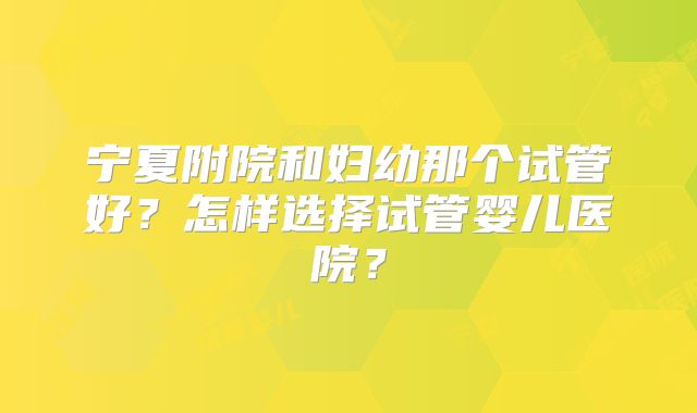 宁夏附院和妇幼那个试管好?怎样选择试管婴儿医院?