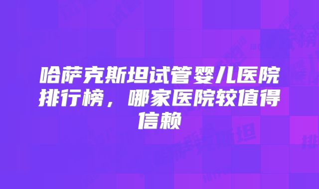 哈萨克斯坦试管婴儿医院排行榜，哪家医院较值得信赖