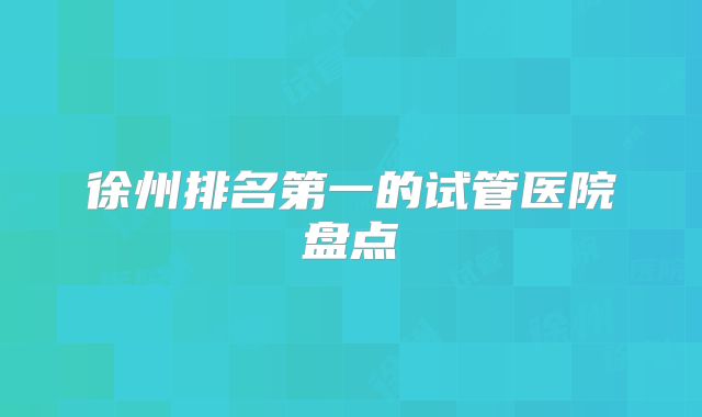 徐州排名第一的试管医院盘点