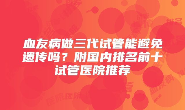 血友病做三代试管能避免遗传吗？附国内排名前十试管医院推荐