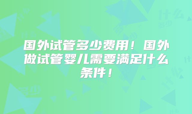 国外试管多少费用！国外做试管婴儿需要满足什么条件！