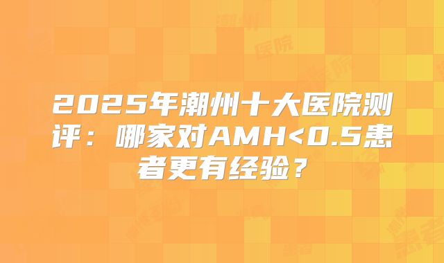 2025年潮州十大医院测评：哪家对AMH<0.5患者更有经验？