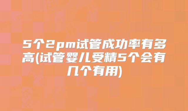 5个2pm试管成功率有多高(试管婴儿受精5个会有几个有用)