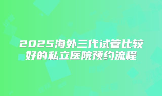 2025海外三代试管比较好的私立医院预约流程