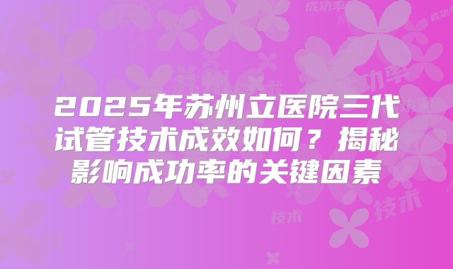 2025年苏州立医院三代试管技术成效如何？揭秘影响成功率的关键因素
