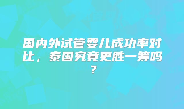 国内外试管婴儿成功率对比，泰国究竟更胜一筹吗？