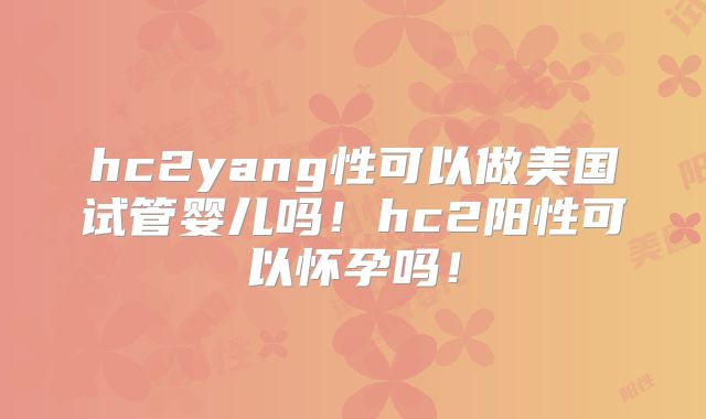 hc2yang性可以做美国试管婴儿吗！hc2阳性可以怀孕吗！