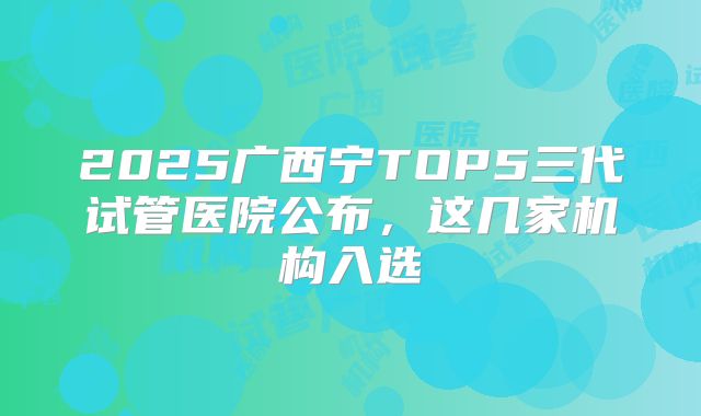 2025广西宁TOP5三代试管医院公布,这几家机构入选
