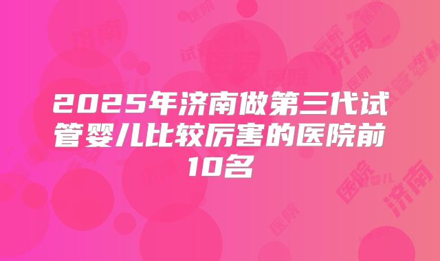 2025年济南做第三代试管婴儿比较厉害的医院前10名
