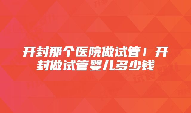 开封那个医院做试管！开封做试管婴儿多少钱