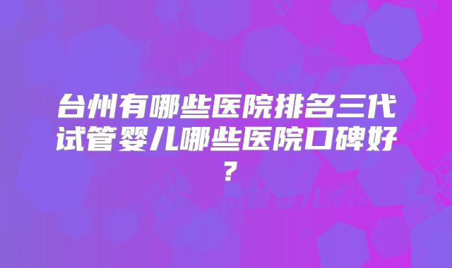 台州有哪些医院排名三代试管婴儿哪些医院口碑好？