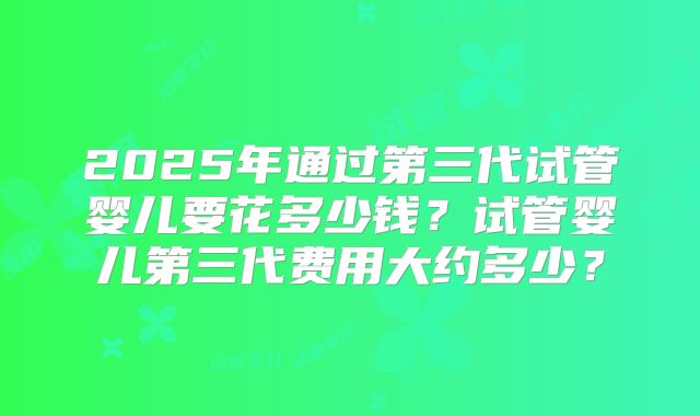 2025年通过第三代试管婴儿要花多少钱？试管婴儿第三代费用大约多少？