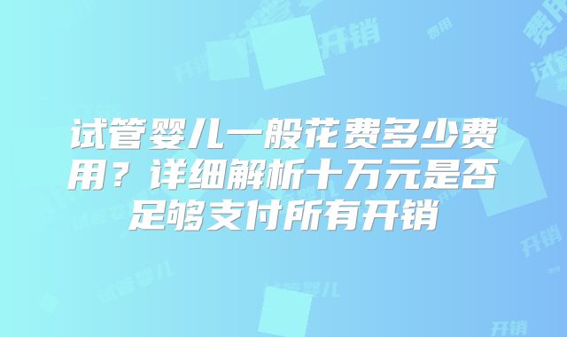 试管婴儿一般花费多少费用？详细解析十万元是否足够支付所有开销