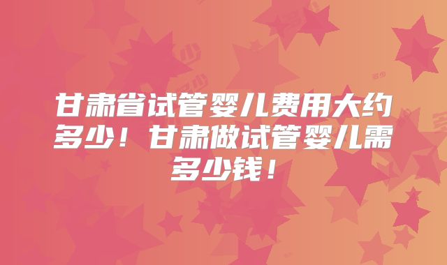甘肃省试管婴儿费用大约多少!甘肃做试管婴儿需多少钱!