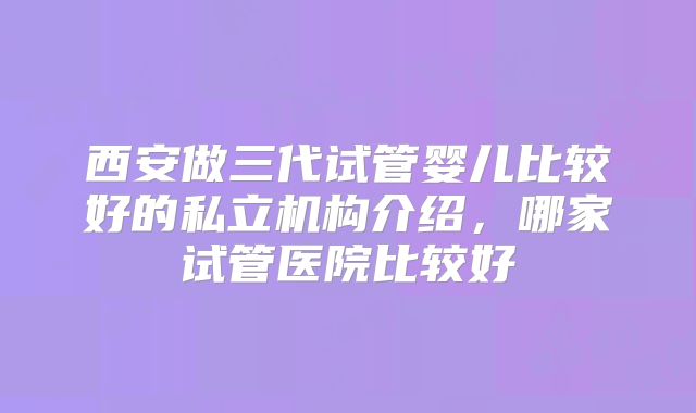 西安做三代试管婴儿比较好的私立机构介绍,哪家试管医院比较好