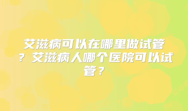 艾滋病可以在哪里做试管?艾滋病人哪个医院可以试管?