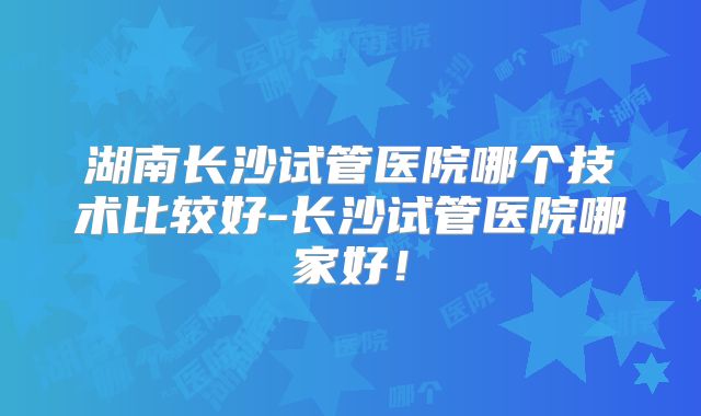 湖南长沙试管医院哪个技术比较好-长沙试管医院哪家好！