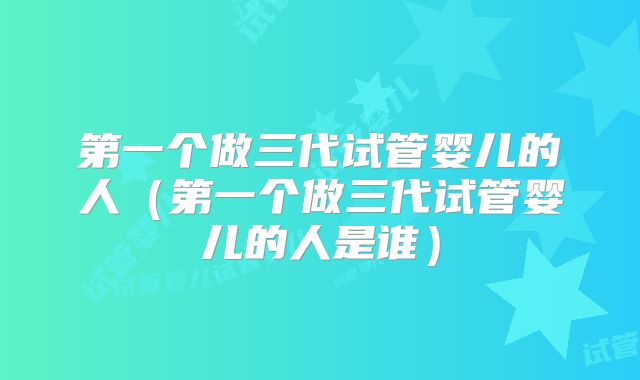 第一个做三代试管婴儿的人（第一个做三代试管婴儿的人是谁）