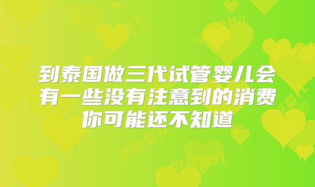 到泰国做三代试管婴儿会有一些没有注意到的消费你可能还不知道