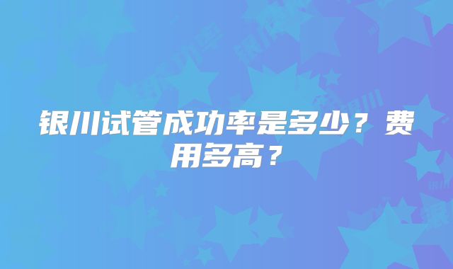 银川试管成功率是多少?费用多高?
