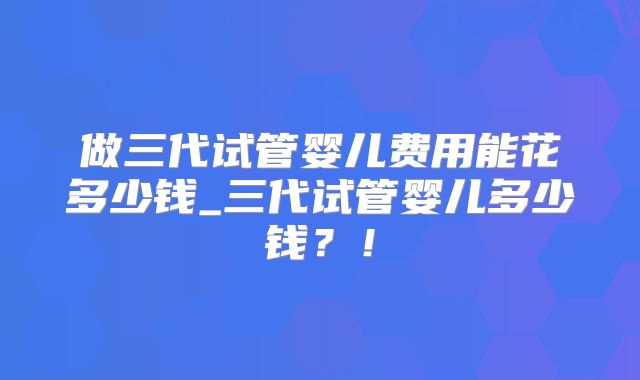 做三代试管婴儿费用能花多少钱_三代试管婴儿多少钱?!