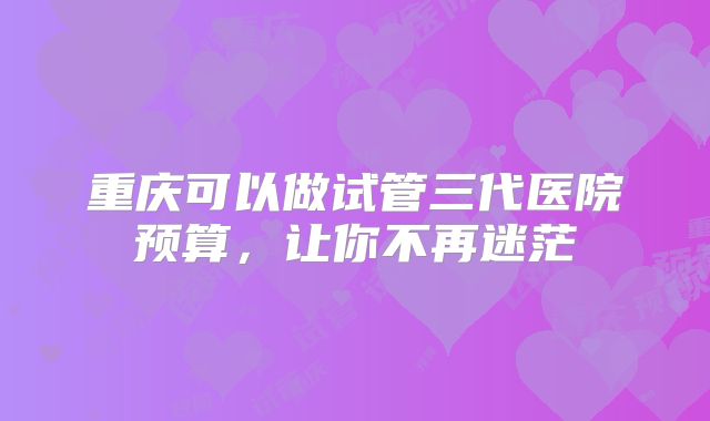 重庆可以做试管三代医院预算,让你不再迷茫