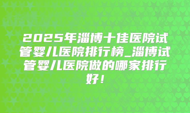 2025年淄博十佳医院试管婴儿医院排行榜_淄博试管婴儿医院做的哪家排行好！