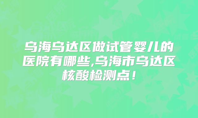 乌海乌达区做试管婴儿的医院有哪些,乌海市乌达区核酸检测点！