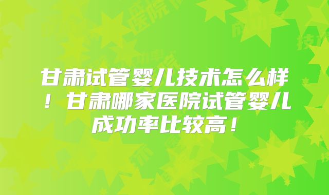 甘肃试管婴儿技术怎么样!甘肃哪家医院试管婴儿成功率比较高!