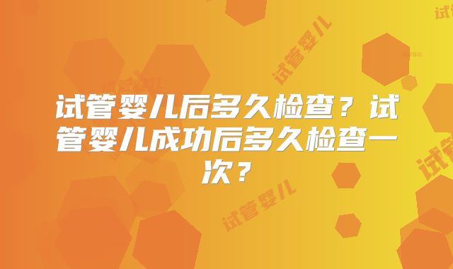 试管婴儿后多久检查？试管婴儿成功后多久检查一次？