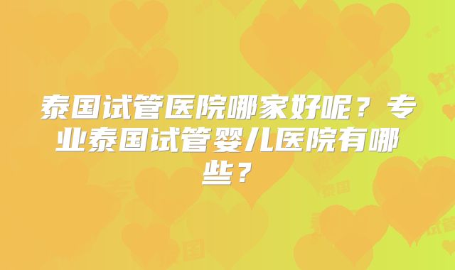 泰国试管医院哪家好呢？专业泰国试管婴儿医院有哪些？