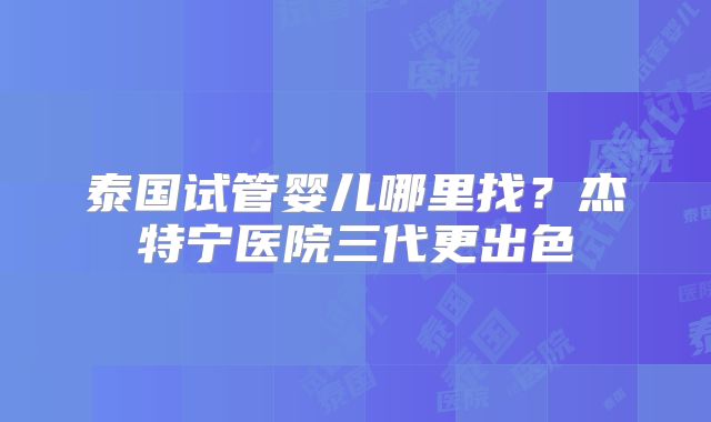 泰国试管婴儿哪里找？杰特宁医院三代更出色